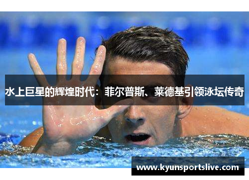 水上巨星的辉煌时代：菲尔普斯、莱德基引领泳坛传奇