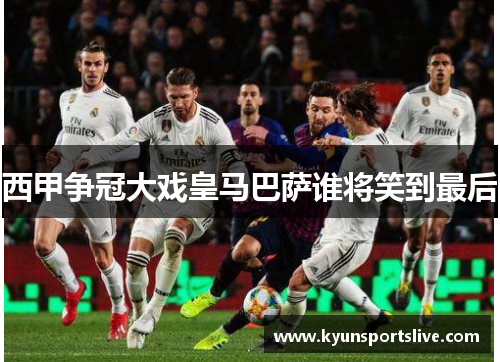 西甲争冠大戏皇马巴萨谁将笑到最后