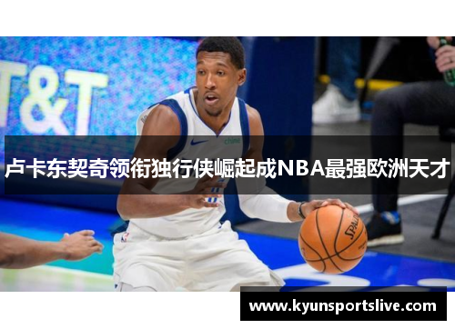 卢卡东契奇领衔独行侠崛起成NBA最强欧洲天才