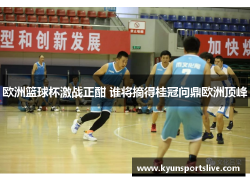欧洲篮球杯激战正酣 谁将摘得桂冠问鼎欧洲顶峰