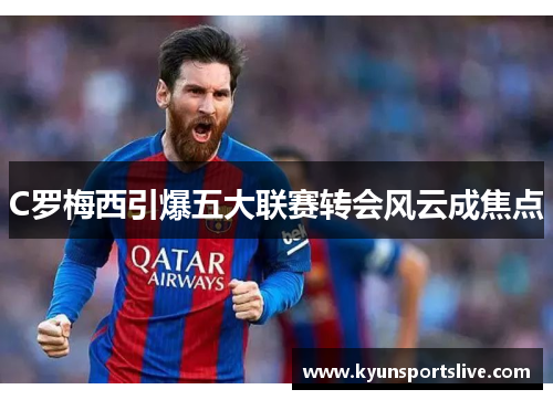 C罗梅西引爆五大联赛转会风云成焦点