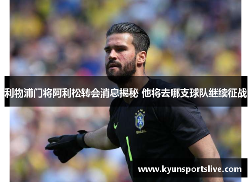 利物浦门将阿利松转会消息揭秘 他将去哪支球队继续征战