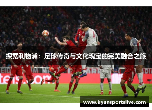 探索利物浦：足球传奇与文化瑰宝的完美融合之旅